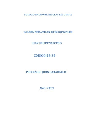 COLEGIO NACIONAL NICOLAS ESGUERRA
WILGEN SEBASTIAN RUIZ GONZALEZ
JUAN FELIPE SALCEDO
CODIGO:29-30
PROFESOR: JHON CARABALLO
AÑO: 2013
 
