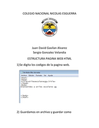 COLEGIO NACIONAL NICOLAS ESGUERRA
Juan David Gavilan Alvarez
Sergio Gonzalez Velandia
ESTRUCTURA PAGINA WEB HTML
1)Se digita los codigos de la pagina web.
2) Guardamos en archivo y guardar como
 
