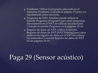  Pruébeme: Utilice el programa adecuado en el
submenú Pruébeme (consulte la página 17) para ver
rápidamente cómo funciona.
 Programa de NXY: También puede utilizar la
función Programa [Program] para crear programas
directamente en el NXT sin utilizar un ordenador.
Consulte la sección Programa en la páginas 15-16.
 Registro de datos de NXT: Utiliza la función
Registro de datos de NXT [NXT Datalog] para crear
archivos de registro de datos en el NXT sin utilizar
un ordenador. Consulta Registro de datos de NXT
en las páginas 18-19.
Paga 29 (Sensor acústico)
 