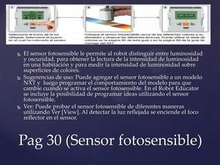  El sensor fotosensible le permite al robot distinguir entre luminosidad
y oscuridad, para obtener la lectura de la intensidad de luminosidad
en una habitación y para medir la intensidad de luminosidad sobre
superficies de colores.
 Sugerencias de uso: Puede agregar el sensor fotosensible a un modelo
NXT y luego programar el comportamiento del modelo para que
cambie cuando se activa el sensor fotosensible. En el Robot Educator
se incluye la posibilidad de programar ideas utilizando el sensor
fotosensible.
 Ver: Puede probar el sensor fotosensible de diferentes maneras
utilizando Ver [View]. Al detectar la luz reflejada se enciende el foco
reflector en el sensor.
Pag 30 (Sensor fotosensible)
 