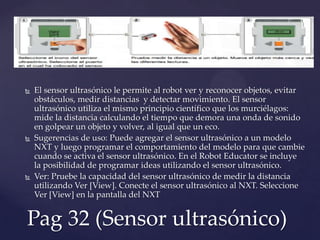 El sensor ultrasónico le permite al robot ver y reconocer objetos, evitar
obstáculos, medir distancias y detectar movimiento. El sensor
ultrasónico utiliza el mismo principio científico que los murciélagos:
mide la distancia calculando el tiempo que demora una onda de sonido
en golpear un objeto y volver, al igual que un eco.
 Sugerencias de uso: Puede agregar el sensor ultrasónico a un modelo
NXT y luego programar el comportamiento del modelo para que cambie
cuando se activa el sensor ultrasónico. En el Robot Educator se incluye
la posibilidad de programar ideas utilizando el sensor ultrasónico.
 Ver: Pruebe la capacidad del sensor ultrasónico de medir la distancia
utilizando Ver [View]. Conecte el sensor ultrasónico al NXT. Seleccione
Ver [View] en la pantalla del NXT
Pag 32 (Sensor ultrasónico)
 
