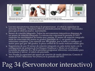  Los tres servomotores interactivos le proporcionan al robot la capacidad de
moverse. El bloque Desplazar [Move] automáticamente alinea sus velocidades
para que el robot se mueva suavemente.
 Sensor de rotación integrado: Todos los servomotores interactivos disponen de
un sensor de rotación integrado. La retroacción rotacional le permite al NXT
controlar los movimientos de forma muy precisa. El sensor de rotación integrado
mide las rotaciones del motor en grados (precisión de +/- un grado) o en
rotaciones completas. Una rotación son 360 grados, por lo tanto si configura el
motor para que gire 180 grados, la pieza central de la rueda realizará medio giro.
 Sugerencias de uso: El sensor de rotación integrado en cada motor junto con la
configuración de potencia de los bloques Desplazar y Motor en el software
(consulte las páginas 56 a 58) le permiten programar diferentes velocidades para
los motores y mover el robot con precisión.
 Ver: Pruebe la capacidad del sensor de rotación de medir distancias. Conecte el
motor al NXT. Seleccione Ver [View] en la pantalla del NXT.
Pag 34 (Servomotor interactivo)
 