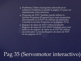  Pruébeme: Utilice el programa adecuado en el
submenú Pruébeme (consulte la página 17) para ver
rápidamente cómo funciona.
 Programa de NXT: También puede utilizar la
función Programa [Program] para crear programas
directamente en el NXT sin utilizar un ordenador.
Consulte la sección Programa en la páginas 15-16.
 Registro de datos de NXT: Utiliza la función
Registro de datos de NXT [NXT Datalog] para crear
archivos de registro de datos en el NXT sin utilizar
un ordenador. Consulta Registro de datos de NXT
en las páginas 18-19.
Pag 35 (Servomotor interactivo)
 