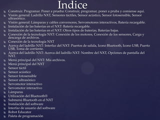  Construir. Programar. Poner a prueba: Construir, programar, poner a pruba y comiense aquí.
 Visión general: Ladrillo NXT, Sensores táctiles, Sensor acústico, Sensor fotosensible, Sensor
ultrasónico.
 Visión general: Lámparas y cables conversores, Servomotores interactivos, Batería recargable.
 Instalación de las baterías en el NXT: Batería recargable.
 Instalación de las baterías en el NXT: Otros tipos de baterías, Baterías bajas.
 Conexión de la tecnología NXT: Conexión de los motores, Conexión de los sensores, Carga y
descarga de archivos.
 Conexión de la tecnología NXT
 Acerca del ladrillo NXT: Interfaz del NXT: Puertos de salida, Icono Bluetooth, Icono USB, Puerto
USB, Toma de corriente.
 Acerca del ladrillo NXT: Acerca del ladrillo NXT: Nombre del NXT, Opciones de pantalla del
NXT.
 Menú principal del NXT: Mis archivos.
 Menú principal del NXT
 Sensor táctil
 Sensor acústico
 Sensor fotosensible
 Sensor ultrasónico
 Servomotor interactivo
 Servomotor interactivo
 Lámparas
 Utilización del Bluetooth®
 Submenú Bluetooth en el NXT
 Instalación del software
 Interfaz de usuario del software
 Robot Educator
 Paleta de programación
Indice
 