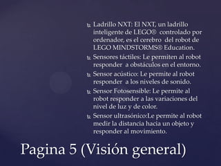  Ladrillo NXT: El NXT, un ladrillo
inteligente de LEGO® controlado por
ordenador, es el cerebro del robot de
LEGO MINDSTORMS® Education.
 Sensores táctiles: Le permiten al robot
responder a obstáculos en el entorno.
 Sensor acústico: Le permite al robot
responder a los niveles de sonido.
 Sensor Fotosensible: Le permite al
robot responder a las variaciones del
nivel de luz y de color.
 Sensor ultrasónico:Le permite al robot
medir la distancia hacia un objeto y
responder al movimiento.
Pagina 5 (Visión general)
 
