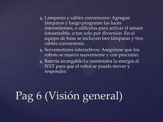  Lámparas y cables conversores: Agregue
lámparas y luego programe las luces
intermitentes, o utilícelas para activar el sensor
fotosensible, o tan solo por diversión. En el
equipo de base se incluyen tres lámparas y tres
cables conversores.
 Servomotores interactivos: Asegúrese que los
robots se mueva suavemente y con precisión.
 Batería recargable:Le suministra la energía al
NXT para que el robot se pueda mover y
responder.
Pag 6 (Visión general)
 