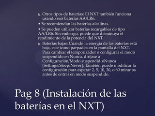  Otros tipos de baterías: El NXT también funciona
usando seis baterías AA/LR6.
• Se recomiendan las baterías alcalinas.
• Se pueden utilizar baterías recargables de tipo
AA/LR6. Sin embargo, puede que disminuya el
rendimiento de la potencia del NXT.
 Baterías bajas: Cuando la energía de las baterías está
baja, este icono parpadea en la pantalla del NXT.
Para cambiar el temporizador o configurar el modo
suspendido en Nunca, diríjase a
Configuración/Modo suspendido/Nunca
[Settings/Sleep/Never]. También puede modificar la
configuración para esperar 2, 5, 10, 30, o 60 minutos
antes de entrar en modo suspendido.
Pag 8 (Instalación de las
baterías en el NXT)
 