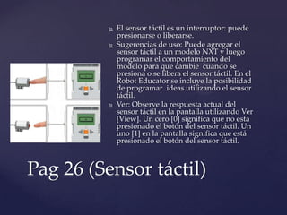  El sensor táctil es un interruptor: puede
presionarse o liberarse.
 Sugerencias de uso: Puede agregar el
sensor táctil a un modelo NXT y luego
programar el comportamiento del
modelo para que cambie cuando se
presiona o se libera el sensor táctil. En el
Robot Educator se incluye la posibilidad
de programar ideas utilizando el sensor
táctil.
 Ver: Observe la respuesta actual del
sensor táctil en la pantalla utilizando Ver
[View]. Un cero [0] significa que no está
presionado el botón del sensor táctil. Un
uno [1] en la pantalla significa que está
presionado el botón del sensor táctil.
Pag 26 (Sensor táctil)
 