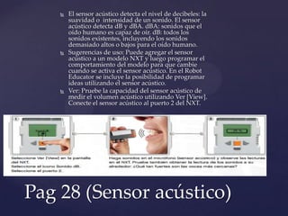  El sensor acústico detecta el nivel de decibeles: la
suavidad o intensidad de un sonido. El sensor
acústico detecta dB y dBA. dBA: sonidos que el
oído humano es capaz de oír. dB: todos los
sonidos existentes, incluyendo los sonidos
demasiado altos o bajos para el oído humano.
 Sugerencias de uso: Puede agregar el sensor
acústico a un modelo NXT y luego programar el
comportamiento del modelo para que cambie
cuando se activa el sensor acústico. En el Robot
Educator se incluye la posibilidad de programar
ideas utilizando el sensor acústico.
 Ver: Pruebe la capacidad del sensor acústico de
medir el volumen acústico utilizando Ver [View].
Conecte el sensor acústico al puerto 2 del NXT.
Pag 28 (Sensor acústico)
 