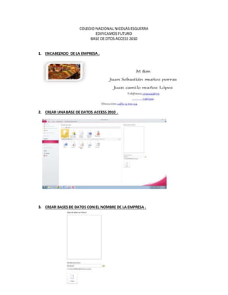COLEGIO NACIONAL NICOLAS ESGUERRA
EDIFICAMOS FUTURO
BASE DE DTOS ACCESS 2010
1. ENCABEZADO DE LA EMPRESA .
2. CREAR UNABASE DE DATOS ACCESS 2010 .
3. CREAR BASES DE DATOS CON EL NOMBRE DE LA EMPRESA .