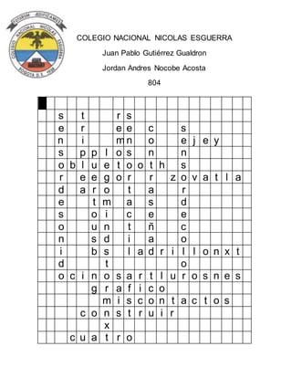 COLEGIO NACIONAL NICOLAS ESGUERRA 
Juan Pablo Gutiérrez Gualdron 
Jordan Andres Nocobe Acosta 
804 
s t r s 
e r e e c s 
n i m n o e j e y 
s p p l o s n n 
o b l u e t o o t h s 
r e e g o r r z o v a t l a 
d a r o t a r 
e t m a s d 
s o i c e e 
o u n t ñ c 
n s d i a o 
i b s l a d r i l l o n x t 
d t o 
o c i n o s a r t l u r o s n e s 
g r a f i c o 
m i s c o n t a c t o s 
c o n s t r u i r 
x 
c u a t r o 
 