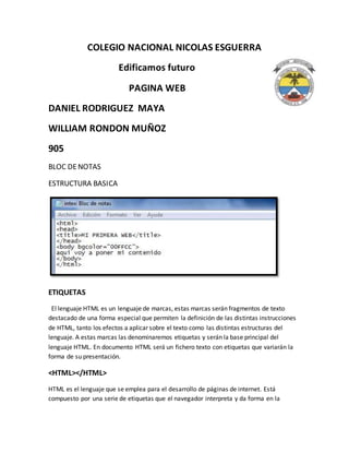 COLEGIO NACIONAL NICOLAS ESGUERRA
Edificamos futuro
PAGINA WEB
DANIEL RODRIGUEZ MAYA
WILLIAM RONDON MUÑOZ
905
BLOC DENOTAS
ESTRUCTURA BASICA
ETIQUETAS
El lenguaje HTML es un lenguaje de marcas, estas marcas serán fragmentos de texto
destacado de una forma especial que permiten la definición de las distintas instrucciones
de HTML, tanto los efectos a aplicar sobre el texto como las distintas estructuras del
lenguaje. A estas marcas las denominaremos etiquetas y serán la base principal del
lenguaje HTML. En documento HTML será un fichero texto con etiquetas que variarán la
forma de su presentación.
<HTML></HTML>
HTML es el lenguaje que se emplea para el desarrollo de páginas de internet. Está
compuesto por una serie de etiquetas que el navegador interpreta y da forma en la
 