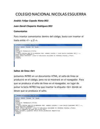 COLEGIO NACIONAL NICOLAS ESGUERRA
Andrés Felipe Cepeda Nieto-903
Juan David Chaparro Rodríguez-903
Comentarios
Para insertar comentarios dentro del código, basta con insertar el
texto entre <!-- y //-->.
Saltos de línea <br>
pulsamos INTRO en un documento HTML, el salto de línea se
producirá en el código, pero no se mostrará en el navegador. Para
que se produzca el salto de línea en el navegador, en lugar de
pulsar la tecla INTRO hay que insertar la etiqueta <br> donde se
desee que se produzca el salto.
 