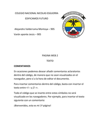 COLEGIO NACIONAL NICOLAS ESGUERRA
EDIFICAMOS FUTURO
Alejandro Valderrama Montoya – 905
Varón aponte Jesús – 905
PAGINA WEB 2
TEXTO
COMENTARIOS
En ocasiones podemos desear añadir comentarios aclaratorios
dentro del código, de manera que no sean visualizados en el
navegador, pero sí a la hora de editar el documento.
Para insertar comentarios dentro del código, basta con insertar el
texto entre <!-- y //-->.
Todo el código que se inserte entre estos símbolos no será
visualizado en los navegadores. Por ejemplo, para insertar el texto
siguiente con un comentario:
¡Bienvenidos, esta es mi 1ª página!
 