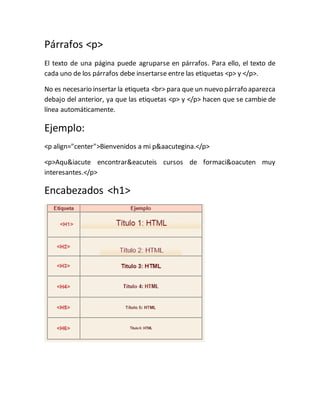 Párrafos <p>
El texto de una página puede agruparse en párrafos. Para ello, el texto de
cada uno de los párrafos debe insertarse entre las etiquetas <p> y </p>.
No es necesario insertar la etiqueta <br> para que un nuevo párrafo aparezca
debajo del anterior, ya que las etiquetas <p> y </p> hacen que se cambie de
línea automáticamente.
Ejemplo:
<p align="center">Bienvenidos a mi página.</p>
<p>Aquí encontraréis cursos de formación muy
interesantes.</p>
Encabezados <h1>