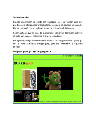 Texto alternativo
Cuando una imagen no puede ser visualizada en el navegador, cosa que
puede ocurrir al especificar mal el valor del atributo src, aparece un recuadro
blanco con una X roja en su lugar, junto con el nombre de la imagen.
Podemos hacer que en lugar de mostrarse el nombre de la imagen aparezca
el texto que nosotros deseemos, gracias al atributo alt.
Por ejemplo, imagina que deseamos mostrar una imagen llamada gatito.gif,
con el texto alternativo Imagen gato, para ello insertamos el siguiente
código:
<img src="gatito.gif" alt="Imagen gato" >