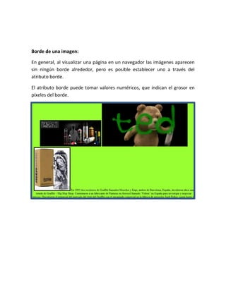Borde de una imagen:
En general, al visualizar una página en un navegador las imágenes aparecen
sin ningún borde alrededor, pero es posible establecer uno a través del
atributo borde.
El atributo borde puede tomar valores numéricos, que indican el grosor en
píxeles del borde.