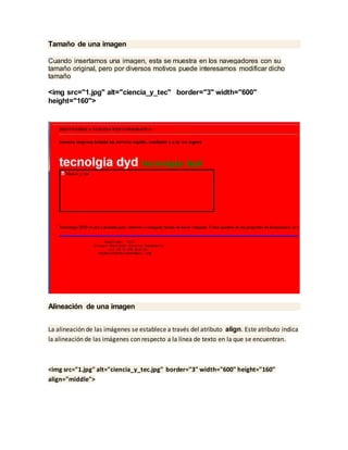 Tamaño de una imagen
Cuando insertamos una imagen, esta se muestra en los navegadores con su
tamaño original, pero por diversos motivos puede interesarnos modificar dicho
tamaño
<img src="1.jpg" alt="ciencia_y_tec" border="3" width="600"
height="160">
Alineación de una imagen
La alineación de las imágenes se establece a través del atributo align. Este atributo indica
la alineación de las imágenes con respecto a la línea de texto en la que se encuentran.
<img src="1.jpg" alt="ciencia_y_tec.jpg" border="3" width="600" height="160"
align="middle">
 