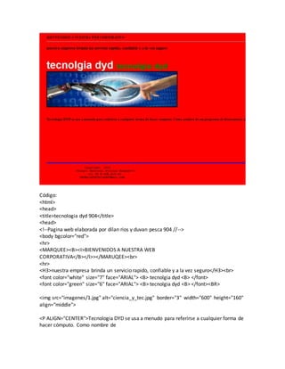 Código:
<html>
<head>
<title>tecnologia dyd 904</title>
<head>
<!--Pagina web elaborada por dilan rios y duvan pesca 904 //-->
<body bgcolor="red">
<hr>
<MARQUEE><B><I>BIENVENIDOS A NUESTRA WEB
CORPORATIVA</B></I>></MARUQEE><br>
<hr>
<H3>nuestra empresa brinda un servicio rapido, confiable y a la vez seguro</H3><br>
<font color="white" size="7" face="ARIAL"> <B> tecnolgia dyd <B> </font>
<font color="green" size="6" face="ARIAL"> <B> tecnolgia dyd <B> </font><BR>
<img src="imagenes/1.jpg" alt="ciencia_y_tec.jpg" border="3" width="600" height="160"
align="middle">
<P ALIGN="CENTER">Tecnologia DYD se usa a menudo para referirse a cualquier forma de
hacer cómputo. Como nombre de
 