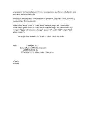 un programa de licenciatura, se refiere a la preparación que tienen estudiantes para
satisfacer las necesidades de
tecnologías en computo y comunicación de gobiernos, seguridad social, escuelas y
cualquier tipo de organización
<font color="white" size="7" face="ARIAL"> <B> tecnolgia dyd <B> </font>
<font color="green" size="6" face="ARIAL"> <B> tecnolgia dyd <B> </font><BR>
<img src="1.jpg" alt="ciencia_y_tec.jpg" border="3" width="600" height="160"
align="middle">
<hr align="left" width="82%" size="5" color= "blue" noshade>
<pre> Copyright 2015
Colegio Nacional Nicolas Esuguerra
cll 58 N SUR #18-45
TECNOLOGYDYD15@HOTMAIL.COM</pre>
</body>
</html>
 