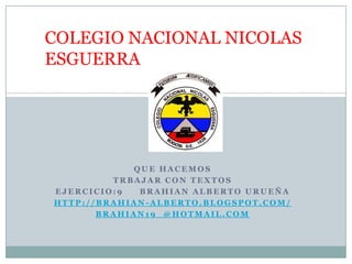 COLEGIO NACIONAL NICOLAS
ESGUERRA




            QUE HACEMOS
         TRBAJAR CON TEXTOS
EJERCICIO:9  BRAHIAN ALBERTO URUEÑA
HTTP://BRAHIAN-ALBERTO.BLOGSPOT.COM/
       BRAHIAN19_@HOTMAIL.COM
 