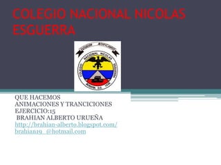 COLEGIO NACIONAL NICOLAS
ESGUERRA



QUE HACEMOS
ANIMACIONES Y TRANCICIONES
EJERCICIO:15
BRAHIAN ALBERTO URUEÑA
http://brahian-alberto.blogspot.com/
brahian19_@hotmail.com
 