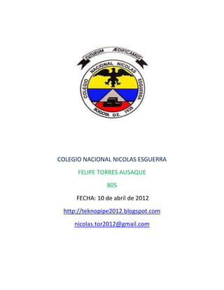 COLEGIO NACIONAL NICOLAS ESGUERRA
      FELIPE TORRES AUSAQUE
               805
     FECHA: 10 de abril de 2012
 http://teknopipe2012.blogspot.com
     nicolas.tor2012@gmail.com
 