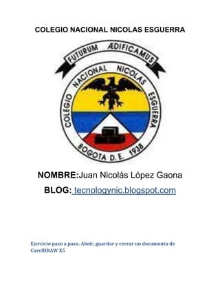 COLEGIO NACIONAL NICOLAS ESGUERRA




   NOMBRE:Juan Nicolás López Gaona
     BLOG: tecnologynic.blogspot.com




Ejercicio paso a paso. Abrir, guardar y cerrar un documento de
CorelDRAW X5
 