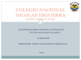 ALUMNOS:HARRY SANDOVAL GONZALEZ
JULIAN SALAZAR VELASCO.
CURSO:8OI
PROFESOR: JOHN ALEXANDER CARABALLO.
2015
COLEGIO NACIONAL
NICOLAS ESGUERRA
EDIFICAMOS FUTURO
 