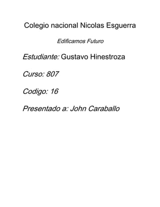 Colegio nacional Nicolas Esguerra

          Edificamos Futuro

Estudiante: Gustavo Hinestroza

Curso: 807

Codigo: 16

Presentado a: John Caraballo
 