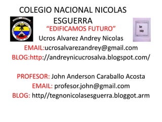 COLEGIO NACIONAL NICOLAS
ESGUERRA

“EDIFICAMOS FUTURO”
Ucros Alvarez Andrey Nicolas
EMAIL:ucrosalvarezandrey@gmail.com
BLOG:http://andreynicucrosalva.blogspot.com/
PROFESOR: John Anderson Caraballo Acosta
EMAIL: profesor.john@gmail.com
BLOG: http//tegnonicolasesguerra.bloggot.arm

 