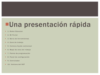 Una presentación rápida
 1. Robot Educator
 2. Mi Portal
 3. Barra de herramientas
 4. Zona de trabajo
 5. Ventana Ayuda contextual
 6. Mapa de zona de trabajo
 7. Paleta de programación
 8. Panel de configuración
 9. Controlador
 10. Ventana del NXT
 