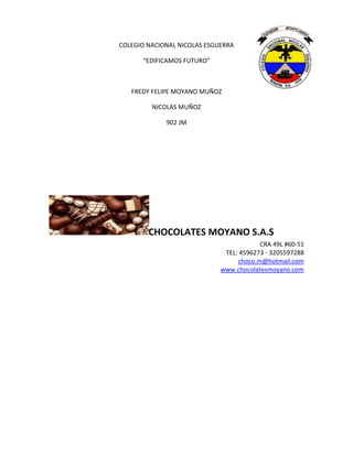 COLEGIO NACIONAL NICOLAS ESGUERRA
“EDIFICAMOS FUTURO”
FREDY FELIPE MOYANO MUÑOZ
NICOLAS MUÑOZ
902 JM
CHOCOLATES MOYANO S.A.S
CRA 49L #60-51
TEL: 4596273 - 3205597288
choco.m@hotmail.com
www.chocolatesmoyano.com
 