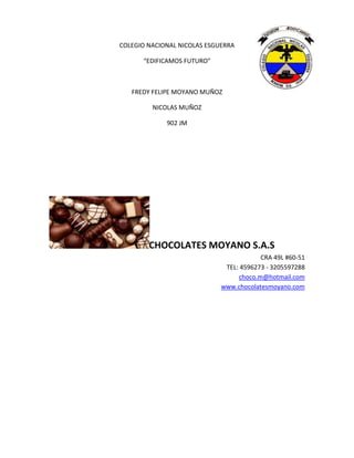COLEGIO NACIONAL NICOLAS ESGUERRA
“EDIFICAMOS FUTURO”
FREDY FELIPE MOYANO MUÑOZ
NICOLAS MUÑOZ
902 JM
CHOCOLATES MOYANO S.A.S
CRA 49L #60-51
TEL: 4596273 - 3205597288
choco.m@hotmail.com
www.chocolatesmoyano.com
 