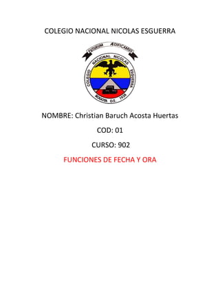 COLEGIO NACIONAL NICOLAS ESGUERRA




NOMBRE: Christian Baruch Acosta Huertas
               COD: 01
              CURSO: 902
      FUNCIONES DE FECHA Y ORA
 