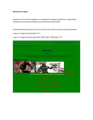Borde de una imagen
En general,al visualizarunapáginaenunnavegadorlasimágenesaparecensinningúnborde
alrededor,peroesposibleestablecerunoatravésdel atributoborder.
El atributoborderpuede tomarvaloresnuméricos,que indicanel grosorenpíxelesdel borde.
<img src="imagenes/ss.jpg"border="4">
<img src="imagenes/master.png"width="400"height="160"border="3">
 