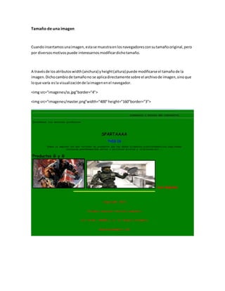 Tamaño de una imagen
Cuandoinsertamosunaimagen,estase muestraenlosnavegadoresconsutamañooriginal,pero
por diversosmotivospuede interesarnosmodificardichotamaño.
A travésde losatributoswidth(anchura) yheight(altura) puede modificarse el tamañode la
imagen.Dichocambiode tamañono se aplicadirectamente sobre el archivode imagen,sinoque
loque varía esla visualizaciónde laimagenenel navegador.
<img src="imagenes/ss.jpg"border="4">
<img src="imagenes/master.png"width="400"height="160"border="3">
 