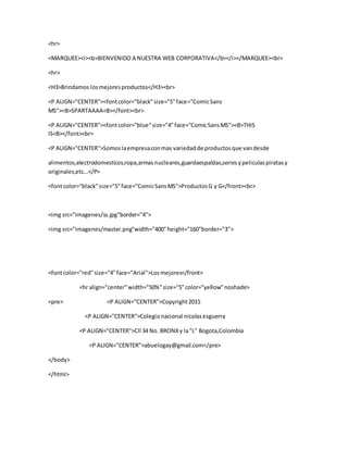 <hr>
<MARQUEE><i><b>BIENVENIDO A NUESTRA WEB CORPORATIVA</b></i></MARQUEE><br>
<hr>
<H3>Brindamos losmejoresproductos</H3><br>
<P ALIGN="CENTER"><fontcolor="black"size="5"face="ComicSans
MS"><B>SPARTAAAA<B></font><br>
<P ALIGN="CENTER"><fontcolor="blue"size="4"face="ComicSansMS"><B>THIS
IS<B></font><br>
<P ALIGN="CENTER">Somoslaempresaconmas variedadde productosque vandesde
alimentos,electrodomesticos,ropa,armasnucleares,guardaespaldas,seriesypeliculaspiratasy
originales,etc...</P>
<fontcolor="black"size="5"face="ComicSansMS">ProductosG y G</front><br>
<img src="imagenes/ss.jpg"border="4">
<img src="imagenes/master.png"width="400"height="160"border="3">
<fontcolor="red"size="4"face="Arial">Losmejores</front>
<hr align="center"width="50%"size="5"color="yellow"noshade>
<pre> <P ALIGN="CENTER">Copyright2015
<P ALIGN="CENTER">Colegionacional nicolasesguerra
<P ALIGN="CENTER">Cll 34 No. BRONXy la"L" Bogota,Colombia
<P ALIGN="CENTER">abuelogay@gmail.com</pre>
</body>
</html>
 