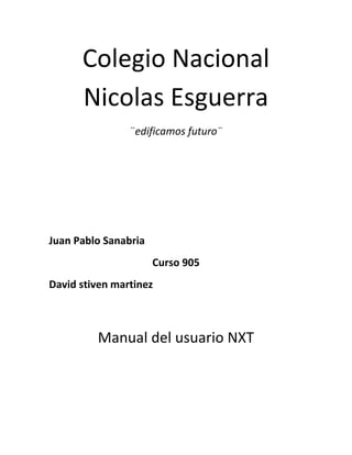 Colegio Nacional
      Nicolas Esguerra
                ¨edificamos futuro¨




Juan Pablo Sanabria
                      Curso 905
David stiven martinez



         Manual del usuario NXT
 