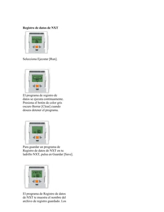 Registro de datos de NXT
Selecciona Ejecutar [Run].
El programa de registro de
datos se ejecuta continuamente.
Presiona el botón de color gris
oscuro Borrar [Clear] cuando
desees detener el programa.
Para guardar un programa de
Registro de datos de NXT en tu
ladrillo NXT, pulsa en Guardar [Save].
El programa de Registro de datos
de NXT te muestra el nombre del
archivo de registro guardado. Los
 
