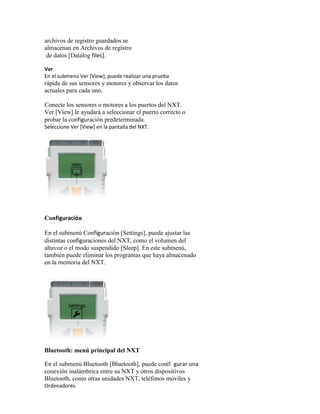 archivos de registro guardados se
almacenan en Archivos de registro
de datos [Datalog files].
Ver
En el submenú Ver [View], puede realizar una prueba
rápida de sus sensores y motores y observar los datos
actuales para cada uno.
Conecte los sensores o motores a los puertos del NXT.
Ver [View] le ayudará a seleccionar el puerto correcto o
probar la configuración predeterminada.
Seleccione Ver [View] en la pantalla del NXT.
Configuración
En el submenú Configuración [Settings], puede ajustar las
distintas configuraciones del NXT, como el volumen del
altavoz o el modo suspendido [Sleep]. En este submenú,
también puede eliminar los programas que haya almacenado
en la memoria del NXT.
Bluetooth: menú principal del NXT
En el submenú Bluetooth [Bluetooth], puede congurar una
conexión inalámbrica entre su NXT y otros dispositivos
Bluetooth, como otras unidades NXT, teléfonos móviles y
Ordenadores
 