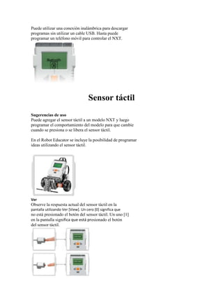 Puede utilizar una conexión inalámbrica para descargar
programas sin utilizar un cable USB. Hasta puede
programar un teléfono móvil para controlar el NXT.
Sensor táctil
Sugerencias de uso
Puede agregar el sensor táctil a un modelo NXT y luego
programar el comportamiento del modelo para que cambie
cuando se presiona o se libera el sensor táctil.
En el Robot Educator se incluye la posibilidad de programar
ideas utilizando el sensor táctil.
Ver
Observe la respuesta actual del sensor táctil en la
pantalla utilizando Ver [View]. Un cero [0] significa que
no está presionado el botón del sensor táctil. Un uno [1]
en la pantalla significa que está presionado el botón
del sensor táctil.
 