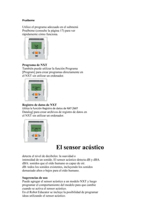 Pruébeme
Utilice el programa adecuado en el submenú
Pruébeme (consulte la página 17) para ver
rápidamente cómo funciona.
Programa de NXT
También puede utilizar la función Programa
[Program] para crear programas directamente en
el NXT sin utilizar un ordenador.
Registro de datos de NXT
Utiliza la función Registro de datos de NXT [NXT
Datalog] para crear archivos de registro de datos en
el NXT sin utilizar un ordenador.
El sensor acústico
detecta el nivel de decibeles: la suavidad o
intensidad de un sonido. El sensor acústico detecta dB y dBA.
dBA: sonidos que el oído humano es capaz de oír.
dB: todos los sonidos existentes, incluyendo los sonidos
demasiado altos o bajos para el oído humano.
Sugerencias de uso
Puede agregar el sensor acústico a un modelo NXT y luego
programar el comportamiento del modelo para que cambie
cuando se activa el sensor acústico.
En el Robot Educator se incluye la posibilidad de programar
ideas utilizando el sensor acústico.
 