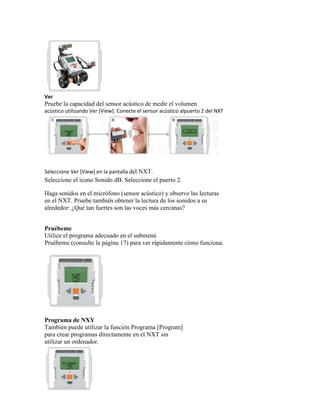 Ver
Pruebe la capacidad del sensor acústico de medir el volumen
acústico utilizando Ver [View]. Conecte el sensor acústico alpuerto 2 del NXT
Seleccione Ver [View] en la pantalla del NXT.
Seleccione el icono Sonido dB. Seleccione el puerto 2.
Haga sonidos en el micrófono (sensor acústico) y observe las lecturas
en el NXT. Pruebe también obtener la lectura de los sonidos a su
alrededor: ¿Qué tan fuertes son las voces más cercanas?
Pruébeme
Utilice el programa adecuado en el submenú
Pruébeme (consulte la página 17) para ver rápidamente cómo funciona.
Programa de NXY
También puede utilizar la función Programa [Program]
para crear programas directamente en el NXT sin
utilizar un ordenador.
 