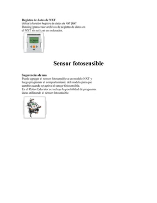 Registro de datos de NXT
Utiliza la función Registro de datos de NXT [NXT
Datalog] para crear archivos de registro de datos en
el NXT sin utilizar un ordenador.
Sensor fotosensible
Sugerencias de uso
Puede agregar el sensor fotosensible a un modelo NXT y
luego programar el comportamiento del modelo para que
cambie cuando se activa el sensor fotosensible.
En el Robot Educator se incluye la posibilidad de programar
ideas utilizando el sensor fotosensible.
 