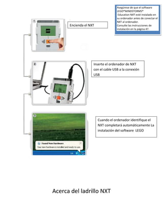 Acerca del ladrillo NXT
Encienda el NXT
Inserte el ordenador de NXT
con el cable USB a la conexión
USB
Cuando el ordenador identifique el
NXT completará automáticamente La
instalación del software LEGO
Asegúrese de que el software
LEGO®MINDSTORMS®
Education NXT esté instalado en
su ordenador antes de conectar el
NXT al ordenador.
Consulte las instrucciones de
instalación en la página 47.
 