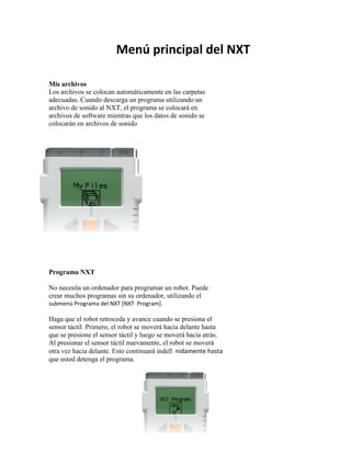 11Menú principal del NXT
Mis archivos
Los archivos se colocan automáticamente en las carpetas
adecuadas. Cuando descarga un programa utilizando un
archivo de sonido al NXT, el programa se colocará en
archivos de software mientras que los datos de sonido se
colocarán en archivos de sonido
Programa NXT
No necesita un ordenador para programar un robot. Puede
crear muchos programas sin su ordenador, utilizando el
submenú Programa del NXT [NXT Program].
Haga que el robot retroceda y avance cuando se presiona el
sensor táctil. Primero, el robot se moverá hacia delante hasta
que se presione el sensor táctil y luego se moverá hacia atrás.
Al presionar el sensor táctil nuevamente, el robot se moverá
otra vez hacia delante. Esto continuará indenidamente hasta
que usted detenga el programa.
 
