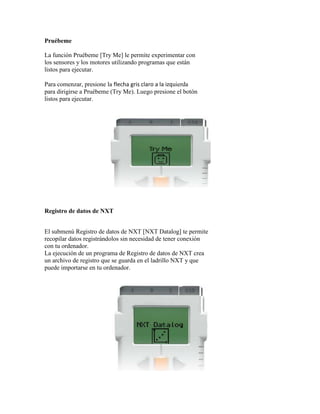 Pruébeme
La función Pruébeme [Try Me] le permite experimentar con
los sensores y los motores utilizando programas que están
listos para ejecutar.
Para comenzar, presione la flecha gris claro a la izquierda
para dirigirse a Pruébeme (Try Me). Luego presione el botón
listos para ejecutar.
Registro de datos de NXT
El submenú Registro de datos de NXT [NXT Datalog] te permite
recopilar datos registrándolos sin necesidad de tener conexión
con tu ordenador.
La ejecución de un programa de Registro de datos de NXT crea
un archivo de registro que se guarda en el ladrillo NXT y que
puede importarse en tu ordenador.
 