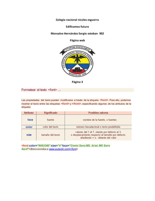 Colegio nacional nicoles esguerra
Edificamos futuro
Monsalve Hernández Sergio esteban 902
Página web
Página 3
Formatear el texto <font> ...
Las propiedades del texto pueden modificarse a través de la etiqueta <font>. Para ello, podemos
insertar el texto entre las etiquetas <font> y </font>, especificando algunos de los atributos de la
etiqueta:
<font color="#993366" size="4" face="Comic Sans MS, Arial, MS Sans
Serif">Bienvenidos a www.aulaclic.com</font>
 