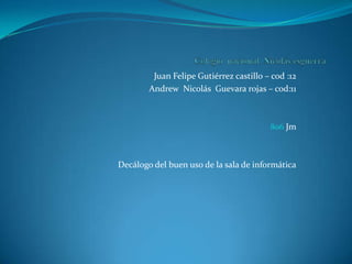 Juan Felipe Gutiérrez castillo – cod :12
        Andrew Nicolás Guevara rojas – cod:11



                                         806 Jm



Decálogo del buen uso de la sala de informática
 